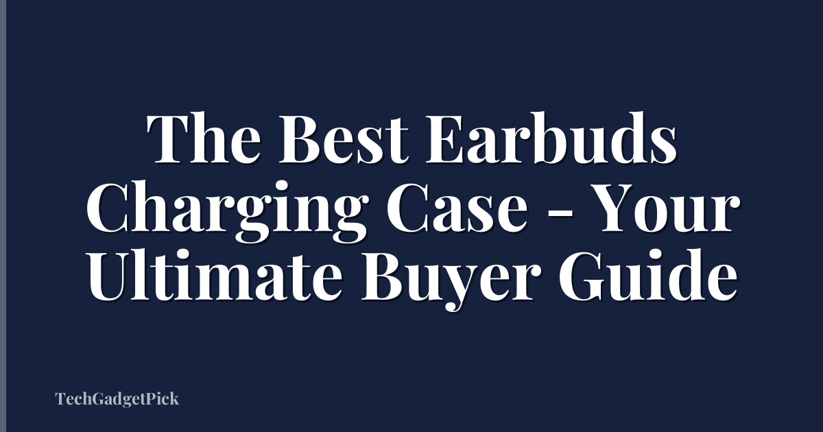 The Best Earbuds Charging Case - Your Ultimate Buyer Guide