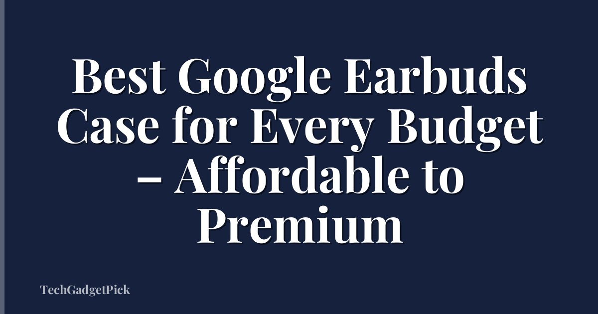 Best Google Earbuds Case for Every Budget – Affordable to Premium