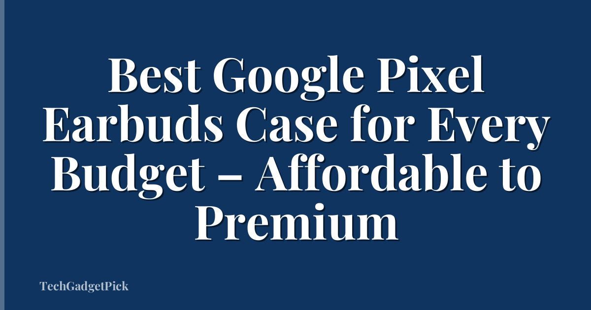Best Google Pixel Earbuds Case for Every Budget – Affordable to Premium