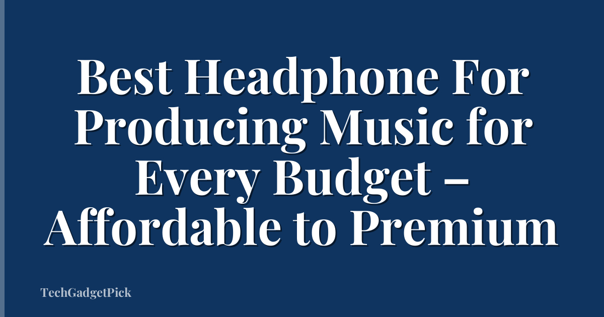 Best Headphone For Producing Music for Every Budget – Affordable to Premium